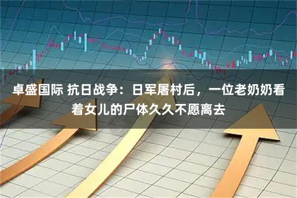 卓盛国际 抗日战争：日军屠村后，一位老奶奶看着女儿的尸体久久不愿离去
