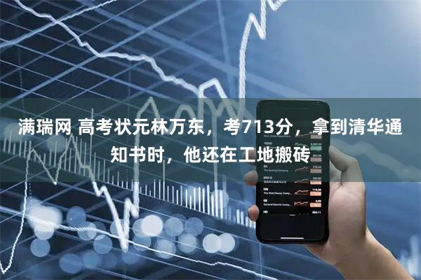 满瑞网 高考状元林万东,考713分,拿到清华通知书时,他还在工地搬砖