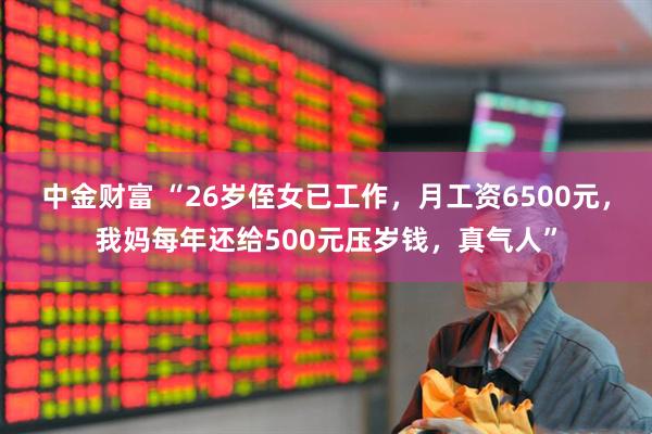 中金财富 “26岁侄女已工作，月工资6500元，我妈每年还给500元压岁钱，真气人”