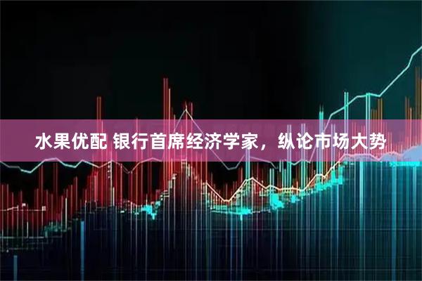 水果优配 银行首席经济学家，纵论市场大势