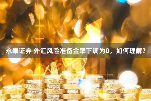 永崋证券 外汇风险准备金率下调为0，如何理解？