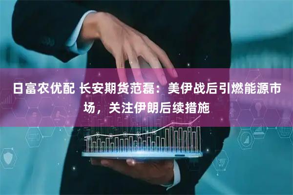日富农优配 长安期货范磊：美伊战后引燃能源市场，关注伊朗后续措施
