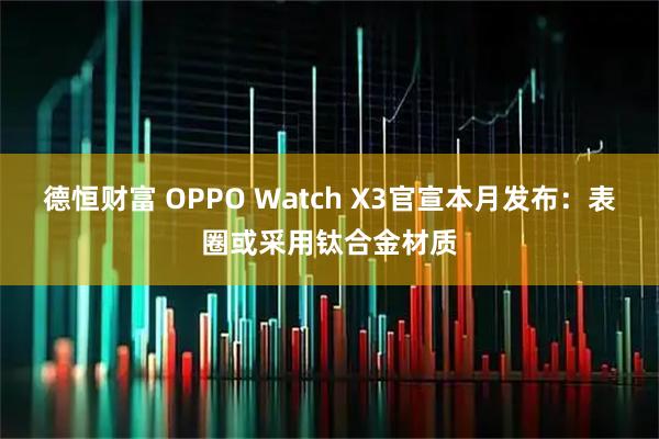 德恒财富 OPPO Watch X3官宣本月发布：表圈或采用钛合金材质