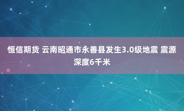 恒信期货 云南昭通市永善县发生3.0级地震 震源深度6千米