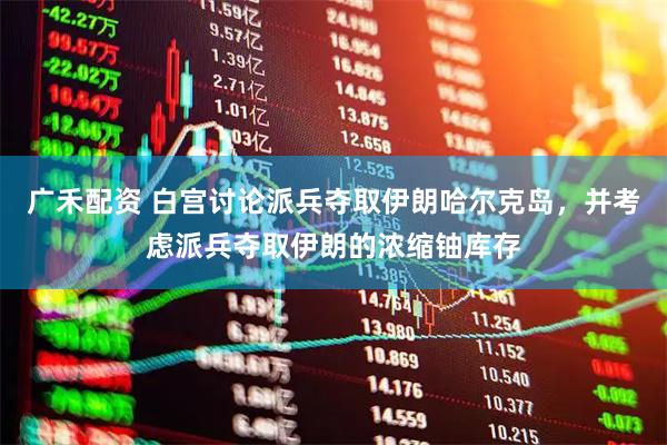广禾配资 白宫讨论派兵夺取伊朗哈尔克岛，并考虑派兵夺取伊朗的浓缩铀库存