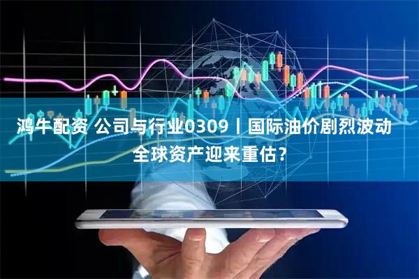 鸿牛配资 公司与行业0309丨国际油价剧烈波动  全球资产迎来重估？