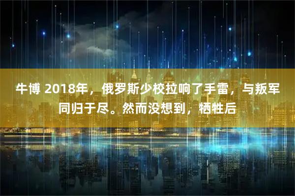 牛博 2018年，俄罗斯少校拉响了手雷，与叛军同归于尽。然而没想到，牺牲后
