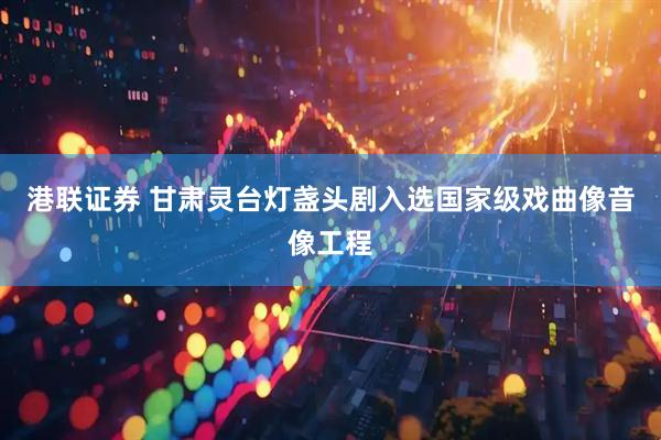 港联证券 甘肃灵台灯盏头剧入选国家级戏曲像音像工程