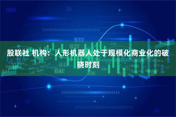 股联社 机构：人形机器人处于规模化商业化的破晓时刻