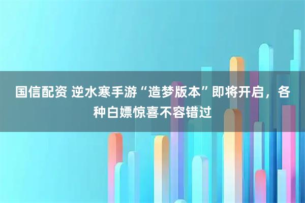国信配资 逆水寒手游“造梦版本”即将开启，各种白嫖惊喜不容错过