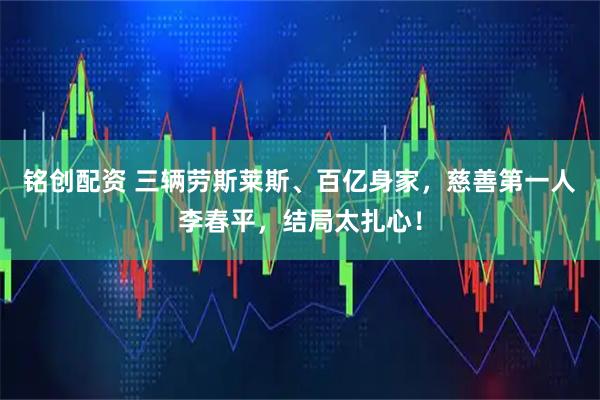 铭创配资 三辆劳斯莱斯、百亿身家,慈善第一人李春平,结局太扎心!