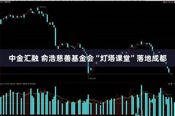 中金汇融 俞浩慈善基金会“灯塔课堂”落地成都