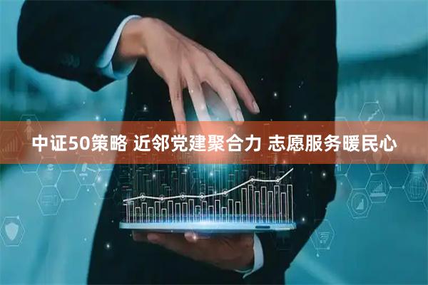 中证50策略 近邻党建聚合力 志愿服务暖民心