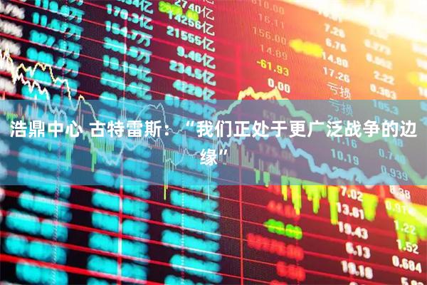 浩鼎中心 古特雷斯:“我们正处于更广泛战争的边缘”