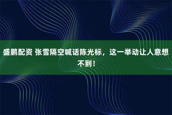 盛鹏配资 张雪隔空喊话陈光标，这一举动让人意想不到！