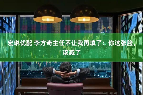 宏琳优配 李方奇主任不让我再填了：你这张脸，该减了
