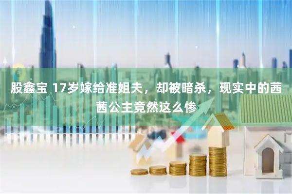 股鑫宝 17岁嫁给准姐夫，却被暗杀，现实中的茜茜公主竟然这么惨