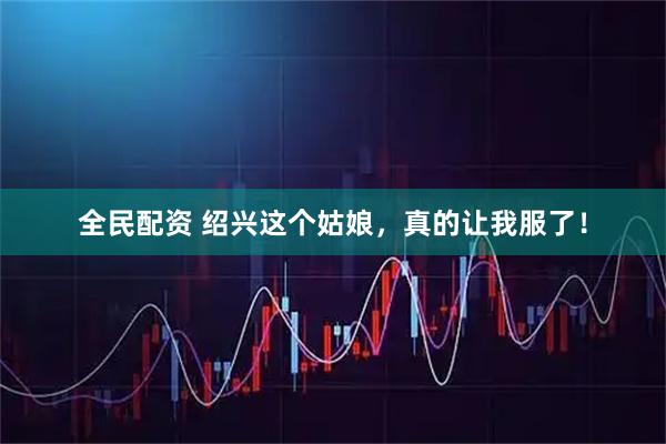 全民配资 绍兴这个姑娘，真的让我服了！