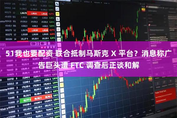 51我也要配资 联合抵制马斯克 X 平台?消息称广告巨头遭 FTC 调查后正谈和解