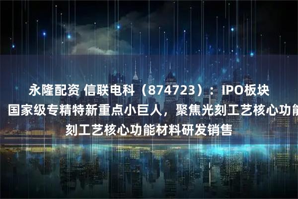 永隆配资 信联电科（874723）：IPO板块变更为北交所，国家级专精特新重点小巨人，聚焦光刻工艺核心功能材料研发销售