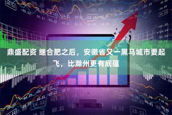 鼎盛配资 继合肥之后，安徽省又一黑马城市要起飞，比滁州更有底蕴