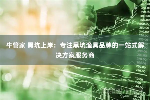 牛管家 黑坑上岸：专注黑坑渔具品牌的一站式解决方案服务商