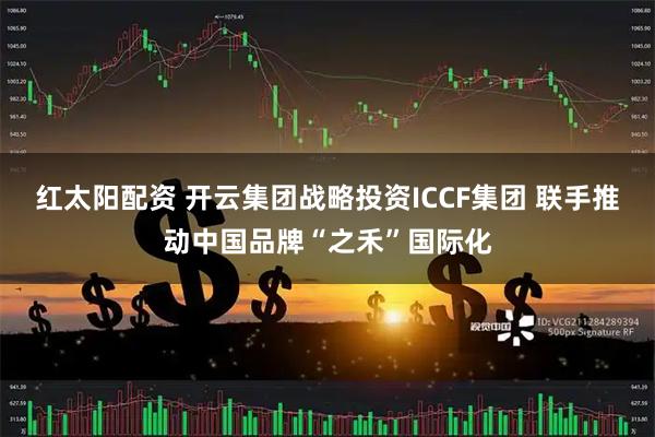 红太阳配资 开云集团战略投资ICCF集团 联手推动中国品牌“之禾”国际化
