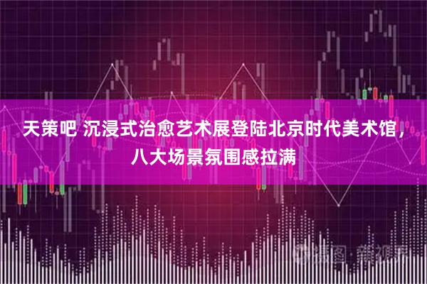 天策吧 沉浸式治愈艺术展登陆北京时代美术馆，八大场景氛围感拉满