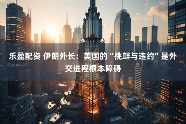 乐盈配资 伊朗外长:美国的“挑衅与违约”是外交进程根本障碍