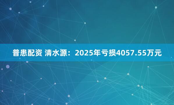 普患配资 清水源：2025年亏损4057.55万元