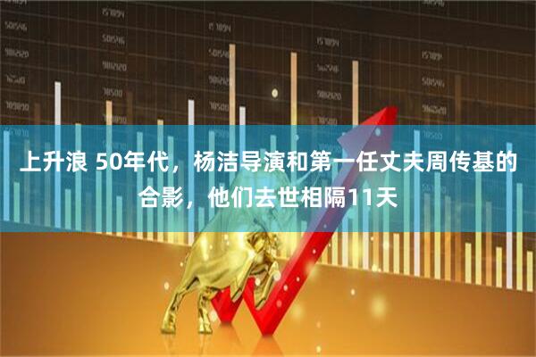 上升浪 50年代,杨洁导演和第一任丈夫周传基的合影,他们去世相隔11天
