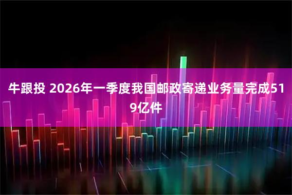 牛跟投 2026年一季度我国邮政寄递业务量完成519亿件