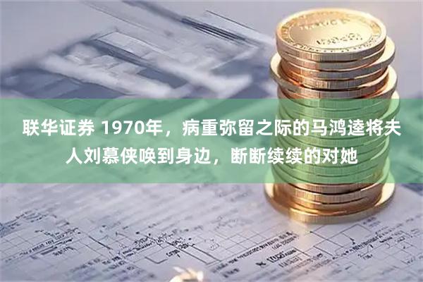 联华证券 1970年，病重弥留之际的马鸿逵将夫人刘慕侠唤到身边，断断续续的对她