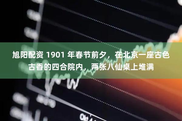 旭阳配资 1901 年春节前夕，在北京一座古色古香的四合院内，两张八仙桌上堆满