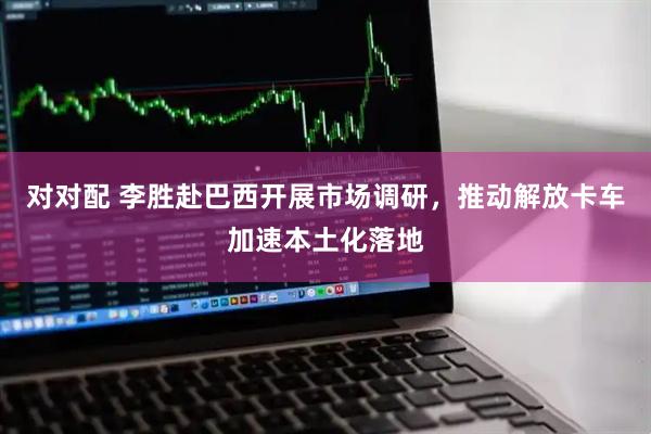 对对配 李胜赴巴西开展市场调研，推动解放卡车加速本土化落地