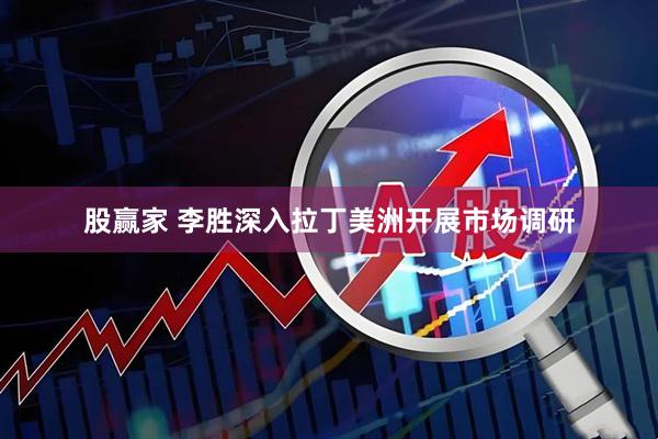股赢家 李胜深入拉丁美洲开展市场调研