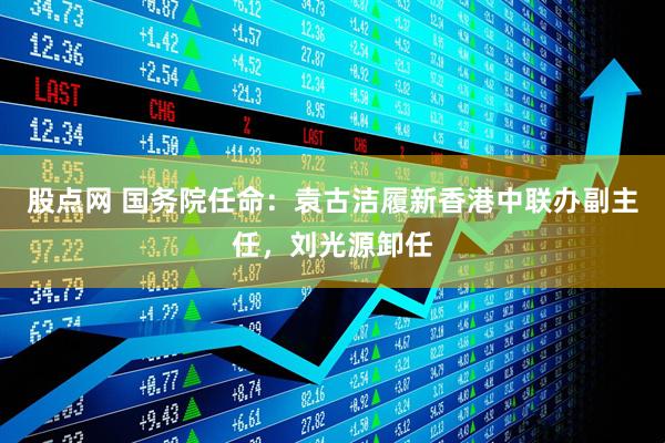 股点网 国务院任命：袁古洁履新香港中联办副主任，刘光源卸任