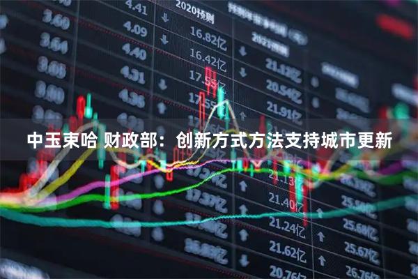中玉束哈 财政部：创新方式方法支持城市更新