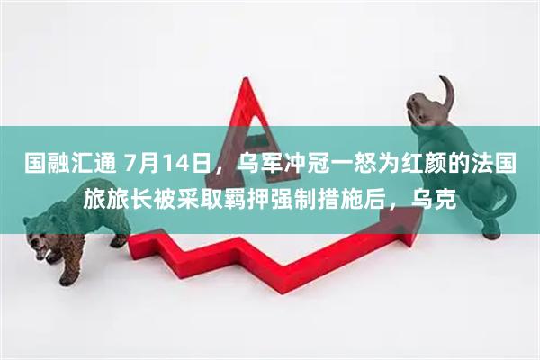 国融汇通 7月14日，乌军冲冠一怒为红颜的法国旅旅长被采取羁押强制措施后，乌克