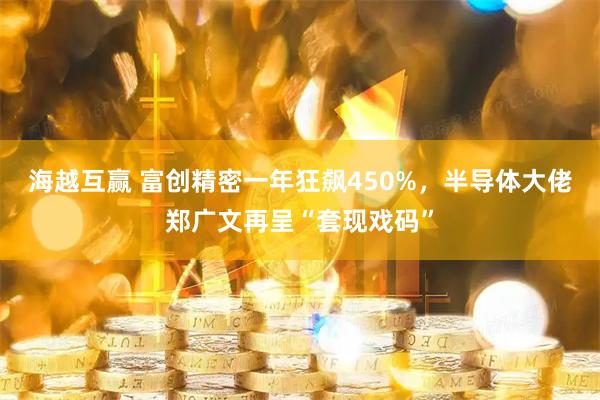 海越互赢 富创精密一年狂飙450%,半导体大佬郑广文再呈“套现戏码”