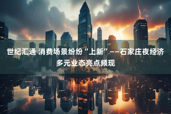 世纪汇通 消费场景纷纷“上新”——石家庄夜经济多元业态亮点频现