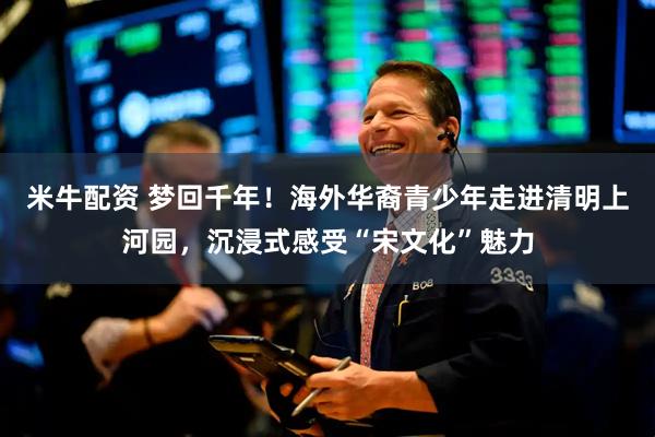 米牛配资 梦回千年！海外华裔青少年走进清明上河园，沉浸式感受“宋文化”魅力