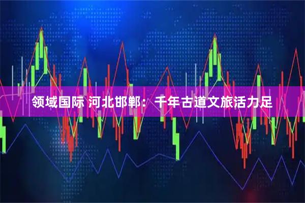 领域国际 河北邯郸：千年古道文旅活力足