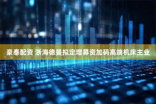 豪泰配资 浙海德曼拟定增募资加码高端机床主业