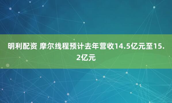 明利配资 摩尔线程预计去年营收14.5亿元至15.2亿元