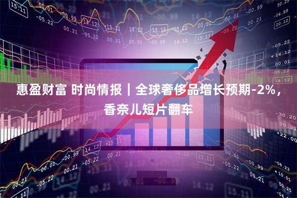 惠盈财富 时尚情报｜全球奢侈品增长预期-2%，香奈儿短片翻车