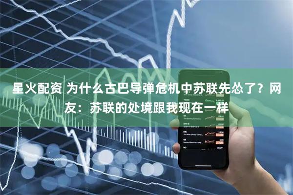星火配资 为什么古巴导弹危机中苏联先怂了？网友：苏联的处境跟我现在一样