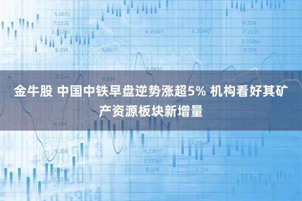 金牛股 中国中铁早盘逆势涨超5% 机构看好其矿产资源板块新增量
