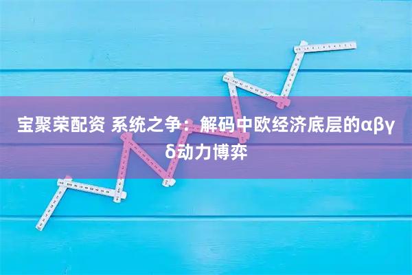 宝聚荣配资 系统之争：解码中欧经济底层的αβγδ动力博弈