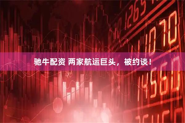 驰牛配资 两家航运巨头，被约谈！